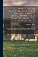 An Irish-English Dictionary, Containing Upwards of Twenty Thousand Words That Never Appeared in any Former Irish Lexicon: With Copious Quotations ... and Numerous Comparisons of the Irish Words, With Those of Similar Orthography, Sense, or Sound, in the W