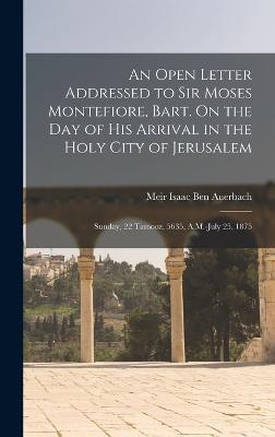 An Open Letter Addressed to Sir Moses Montefiore, Bart. On the Day of His Arrival in the Holy City of Jerusalem: Sunday, 22 Tamooz, 5635, A.M.-July 25, 1875 - Ben Auerbach, Meir Isaac