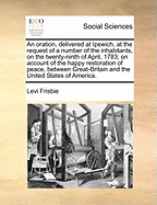 An Oration, Delivered at Ipswich, at the Request of a Number of the Inhabitants, on the Twenty-Ninth of April, 1783; On Account of the Happy Restoration of Peace, Between Great-Britain and the United States of America