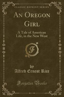 An Oregon Girl: A Tale of American Life, in the New West (Classic Reprint) - Rice, Alfred Ernest