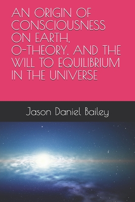 An Origin of Consciousness on Earth, O-Theory, and the Will to Equilibrium in the Universe - Bailey, Jason Daniel