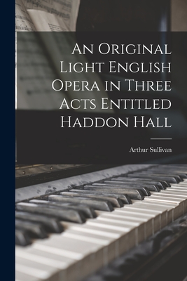 An Original Light English Opera in Three Acts Entitled Haddon Hall - Sullivan, Arthur