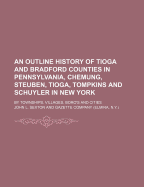 An Outline History of Tioga and Bradford Counties in Pennsylvania, Chemung, Steuben, Tioga, Tompkins and Schuyler in New York: By Townships, Villages, Boro's and Cities