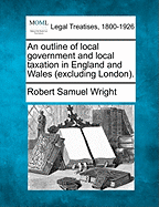 An Outline of Local Government and Local Taxation in England and Wales (Excluding London). - Wright, Robert Samuel