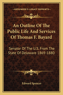 An Outline of the Public Life and Services of Thomas F. Bayard: Senator of the U.S. from the State of Delaware 1869-1880