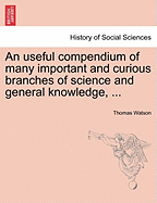 An Useful Compendium of Many Important and Curious Branches of Science and General Knowledge, ... - Watson, Thomas, Jr.