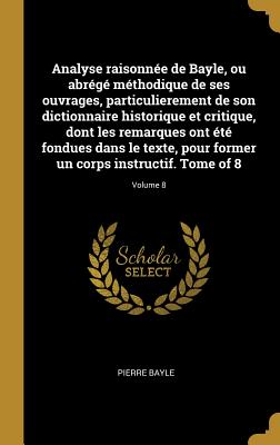 Analyse raisonne de Bayle, ou abrg mthodique de ses ouvrages, particulierement de son dictionnaire historique et critique, dont les remarques ont t fondues dans le texte, pour former un corps instructif. Tome of 8; Volume 8 - Bayle, Pierre