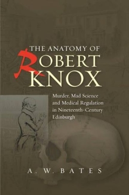 Anatomy of Robert Knox: Murder, Mad Science and Medical Regulation in Nineteenth-Century Edinburgh - Bates, A. W., PhD, MD