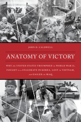 Anatomy of Victory: Why the United States Triumphed in World War II, Fought to a Stalemate in Korea, Lost in Vietnam, and Failed in Iraq - Caldwell, John D