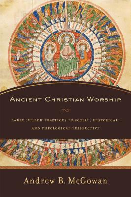 Ancient Christian Worship: Early Church Practices in Social, Historical, and Theological Perspective - McGowan, Andrew B