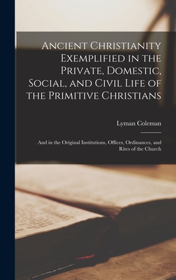 Ancient Christianity Exemplified in the Private, Domestic, Social, and Civil Life of the Primitive Christians: And in the Original Institutions, Offices, Ordinances, and Rites of the Church - Coleman, Lyman