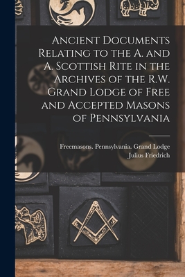 Ancient Documents Relating to the A. and A. Scottish Rite in the Archives of the R.W. Grand Lodge of Free and Accepted Masons of Pennsylvania - Freemasons Pennsylvania Grand Lodge (Creator), and Sachse, Julius Friedrich 1842-1919