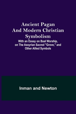 Ancient Pagan and Modern Christian Symbolism; With an Essay on Baal Worship, on the Assyrian Sacred "Grove," and Other Allied Symbols - Inman, and Newton