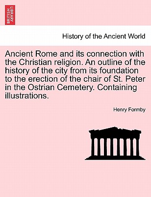 Ancient Rome and its connection with the Christian religion. An outline of the history of the city from its foundation to the erection of the chair of St. Peter in the Ostrian Cemetery. Containing illustrations. - Formby, Henry