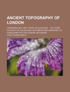Ancient Topography Of London: Containing Not Only Views Of Buildings ... But Some Account Of Places And Customs Either Unknown, Or Overlooked By The London Historians
