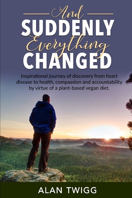 And Suddenly, Everything Changed: Inspirational journey of discovery from heart disease to health, compassion and accountability by virtue of a plant-based vegan diet. - Twigg, Alan