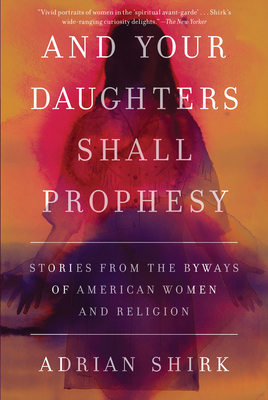 And Your Daughters Shall Prophesy: Stories from the Byways of American Women and Religion - Shirk, Adrian