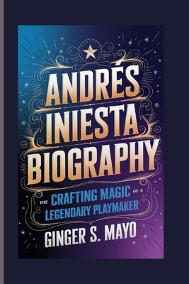 Andrs Iniesta Biography: Crafting Magic - The Rise of a Legendary Playmaker - S Mayo, Ginger