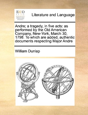 Andre; A Tragedy, in Five Acts: As Performed by the Old American Company, New-York, March 30, 1798. to Which Are Added, Authentic Documents Respecting Major Andre - Dunlap, William