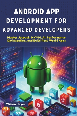 Android App Development for Advanced Developers: Master Jetpack, MVVM, AI, Performance Optimization, and Build Real-World Apps - Hayes, Wilson