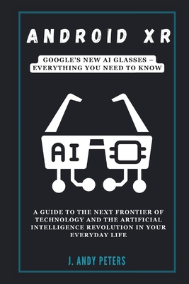 Android XR: Google's New AI Glasses - Everything You Need to Know: A Guide to the Next Frontier of Technology and the Artificial Intelligence Revolution in Your Everyday Life - Peters, J Andy