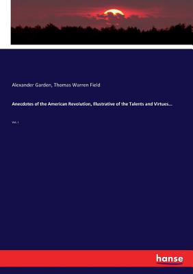 Anecdotes of the American Revolution, Illustrative of the Talents and Virtues...: Vol. I - Field, Thomas Warren, and Garden, Alexander