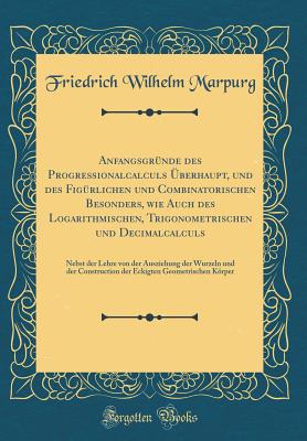 Anfangsgr?nde Des Progre?ionalcalculs ?berhaupt, Und Des Fig?rlichen Und Combinatorischen Besonders, Wie Auch Des Logarithmischen, Trigonometrischen Und Decimalcalculs: Nebst Der Lehre Von Der Ausziehung Der Wurzeln Und Der Construction Der Eckigten G - Marpurg, Friedrich Wilhelm