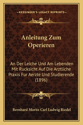 Anleitung Zum Operieren: An Der Leiche Und Am Lebenden Mit Rucksicht Auf Die Arztliche Praxis Fur Aerzte Und Studierende (1896) - Riedel, Bernhard Moritz Carl Ludwig