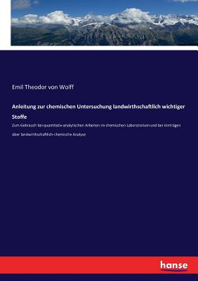 Anleitung zur chemischen Untersuchung landwirthschaftlich wichtiger Stoffe: Zum Gebrauch bei quantitativ-analytischen Arbeiten im chemischen Laboratorium und bei Vortr?gen ?ber landwirthschaftlich-chemische Analyse - Von Wolff, Emil Theodor