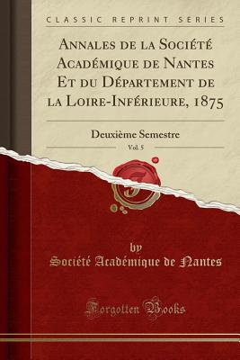 Annales de la Socit Acadmique de Nantes Et Du Dpartement de la Loire-Infrieure, 1875, Vol. 5: Deuxime Semestre (Classic Reprint) - Nantes, Societe Academique De