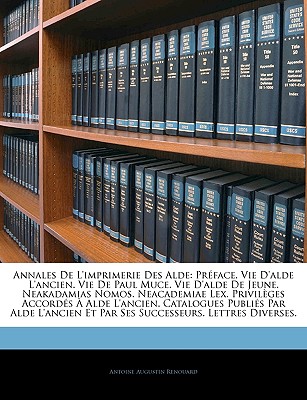 Annales de l'Imprimerie Des Alde: Pr?face. Vie d'Alde l'Ancien. Vie de Paul Muce. Vie d'Alde de Jeune. Neakadamias Nomos. Neacademiae Lex. Privil?ges Accord?s ? Alde l'Ancien. Catalogues Publi?s Par Alde l'Ancien Et Par Ses Successeurs. Lettres Diver - Renouard, Antoine Augustin