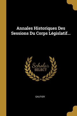 Annales Historiques Des Sessions Du Corps Lgislatif... - Gautier (Creator)