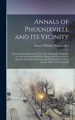 Annals of Phoenixville and Its Vicinity: From the Settlement to the Year 1871, Giving the Origin and Growth of the Borough With Information Concerning the Adjacent Townships of Chester and Montgomery Counties and the Valley of the Schuylkill - Pennypacker, Samuel Whitaker