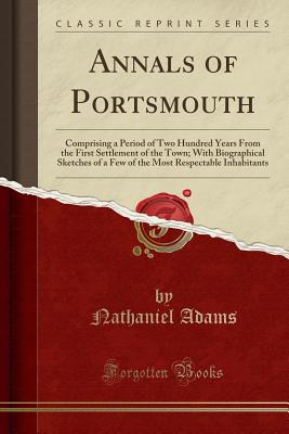 Annals of Portsmouth: Comprising a Period of Two Hundred Years from the First Settlement of the Town; With Biographical Sketches of a Few of the Most Respectable Inhabitants (Classic Reprint) - Adams, Nathaniel
