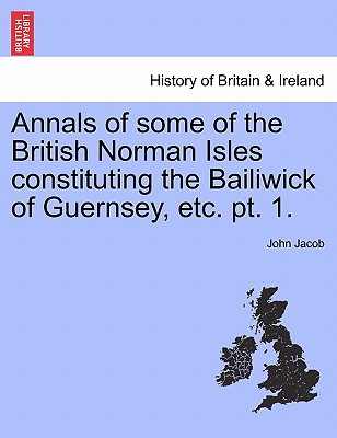 Annals of some of the British Norman Isles constituting the Bailiwick of Guernsey, etc. pt. 1. - Jacob, John