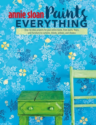 Annie Sloan Paints Everything: Step-By-Step Projects for Your Entire Home, from Walls, Floors, and Furniture, to Curtains, Blinds, Pillows, and Shades - Sloan, Annie