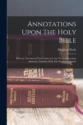Annotations Upon The Holy Bible: Wherein The Sacred Text Is Inserted, And Various Readings Annexed, Together With The Parallel Scriptures - Poole, Matthew