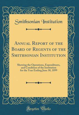Annual Report of the Board of Regents of the Smithsonian Institution: Showing the Operations, Expenditures, and Condition of the Institution for the Year Ending June 30, 1899 (Classic Reprint) - Institution, Smithsonian