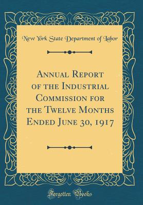 Annual Report of the Industrial Commission for the Twelve Months Ended June 30, 1917 (Classic Reprint) - Labor, New York State Department of