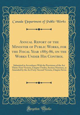 Annual Report of the Minister of Public Works, for the Fiscal Year 1885-86, on the Works Under His Control: Submitted in Accordance with the Provisions of the ACT Thirty-First Victoria, Chapter Twelve, Section Nineteen, as Amended by the ACT Forty-Second - Works, Canada Department of Public