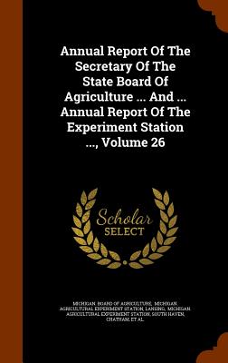 Annual Report of the Secretary of the State Board of Agriculture ... and ... Annual Report of the Experiment Station ..., Volume 26 - Lansing, and Michigan Board of Agriculture (Creator)