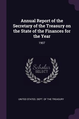 Annual Report of the Secretary of the Treasury on the State of the Finances for the Year: 1907 - United States Dept of the Treasury (Creator)