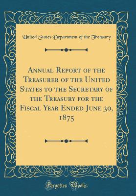 Annual Report of the Treasurer of the United States to the Secretary of the Treasury for the Fiscal Year Ended June 30, 1875 (Classic Reprint) - Treasury, United States Department of Th