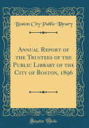 Annual Report of the Trustees of the Public Library of the City of Boston, 1896 (Classic Reprint)