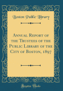 Annual Report of the Trustees of the Public Library of the City of Boston, 1897 (Classic Reprint)