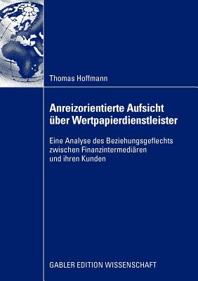 Anreizorientierte Aufsicht Uber Wertpapierdienstleister: Eine Analyse Des Beziehungsgeflechts Zwischen Finanzintermediaren Und Ihren Kunden - Hoffmann, Thomas, PhD