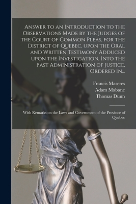 Answer to an Introduction to the Observations Made by the Judges of the Court of Common Pleas, for the District of Quebec, Upon the Oral and Written Testimony Adduced Upon the Investigation, Into the Past Administration of Justice, Ordered In... - Maseres, Francis 1731-1824, and Mabane, Adam 1734-1792, and Dunn, Thomas 1729-1818