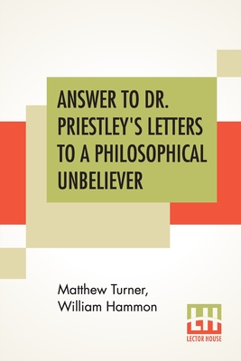 Answer To Dr. Priestley's Letters To A Philosophical Unbeliever: Part I. - Turner, Matthew, and Hammon, William