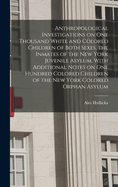 Anthropological Investigations on one Thousand White and Colored Children of Both Sexes, the Inmates of the New York Juvenile Asylum, With Additional Notes on one Hundred Colored Children of the New York Colored Orphan Asylum