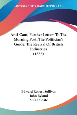 Anti-Cant, Further Letters To The Morning Post; The Politician's Guide; The Revival Of British Industries (1885) - Sullivan, Edward Robert, and Byland, John, and A Candidate